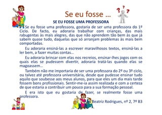 Se eu fosse …
SE EU FOSSE UMA PROFESSORA
Se eu fosse uma professora, gostaria de ser uma professora do 1º
Ciclo. De facto, eu adoraria trabalhar com crianças, das mais
rabugentas às mais alegres, das que não aprendem tão bem às que já
sabem quase tudo, daquelas que só arranjam problemas às mais bem
comportadas.
Eu adoraria ensiná-las a escrever maravilhosos textos, ensiná-las a
ler bem, a fazer muitas contas…
Eu adoraria brincar com elas nos recreios, ensinar-lhes jogos com osEu adoraria brincar com elas nos recreios, ensinar-lhes jogos com os
quais elas se pudessem divertir, adoraria tratá-las quando elas se
magoassem…
Também não me importaria de ser uma professora do 2º ou 3º ciclo,
ou talvez até professora universitária, desde que pudesse ensinar tudo
aquilo que soubesse aos meus alunos, para que eles um dia mais tarde
fossem bons profissionais. Sentir-me-ia assim realizada e com a certeza
de que estaria a contribuir um pouco para a sua formação pessoal.
E era isto que eu gostaria de fazer, se realmente fosse uma
professora.
Ana Beatriz Rodrigues, nº 2, 7º B3
 