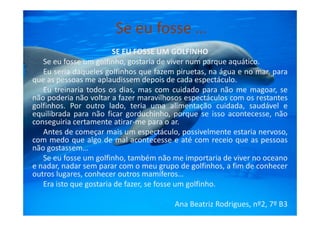 Se eu fosse …
SE EU FOSSE UM GOLFINHO
Se eu fosse um golfinho, gostaria de viver num parque aquático.
Eu seria daqueles golfinhos que fazem piruetas, na água e no mar, para
que as pessoas me aplaudissem depois de cada espectáculo.
Eu treinaria todos os dias, mas com cuidado para não me magoar, se
não poderia não voltar a fazer maravilhosos espectáculos com os restantes
golfinhos. Por outro lado, teria uma alimentação cuidada, saudável e
equilibrada para não ficar gorduchinho, porque se isso acontecesse, nãoequilibrada para não ficar gorduchinho, porque se isso acontecesse, não
conseguiria certamente atirar-me para o ar.
Antes de começar mais um espectáculo, possivelmente estaria nervoso,
com medo que algo de mal acontecesse e até com receio que as pessoas
não gostassem…
Se eu fosse um golfinho, também não me importaria de viver no oceano
e nadar, nadar sem parar com o meu grupo de golfinhos, a fim de conhecer
outros lugares, conhecer outros mamíferos…
Era isto que gostaria de fazer, se fosse um golfinho.
Ana Beatriz Rodrigues, nº2, 7º B3
 