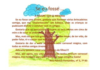 A ÁRVORE QUE SE MEXERIA
Se eu fosse uma árvore, gostaria que fizessem várias brincadeiras
comigo, que me “implantassem” um baloiço, onde as crianças se
pudessem divertir e conviver com os amigos.
Gostaria que os passarinhos fizessem os seus ninhos em cima de
mim e de ouvir as andorinhas a cantar.
Mas, mais do que isso gostaria de me poder mexer, de ter vida, de
Se eu fosse …
Mas, mais do que isso gostaria de me poder mexer, de ter vida, de
poder falar, rir e cantar sem nunca parar.
Gostaria de dar a volta ao Mundo num carrossel mágico, com
todas as minhas amigas árvores.
Adoraria também casar e ter milhares de filhos!!!
Mas, por agora, sou uma humana, não tenho nenhum carrossel
mágico, mas também para quê? Tenho os meus amigos e basta!
Ana Patrícia Fernandes, nº 3, 7º B3
 