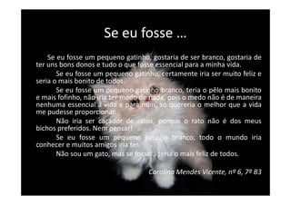 Se eu fosse …
Se eu fosse um pequeno gatinho, gostaria de ser branco, gostaria de
ter uns bons donos e tudo o que fosse essencial para a minha vida.
Se eu fosse um pequeno gatinho, certamente iria ser muito feliz e
seria o mais bonito de todos.
Se eu fosse um pequeno gatinho branco, teria o pêlo mais bonito
e mais fofinho, não iria ter medo de nada, pois o medo não é de maneira
nenhuma essencial à vida e para mim, só quereria o melhor que a vidanenhuma essencial à vida e para mim, só quereria o melhor que a vida
me pudesse proporcionar.
Não iria ser caçador de ratos, porque o rato não é dos meus
bichos preferidos. Nem pensar!
Se eu fosse um pequeno gatinho branco, todo o mundo iria
conhecer e muitos amigos iria ter.
Não sou um gato, mas se fosse… seria o mais feliz de todos.
Carolina Mendes Vicente, nº 6, 7º B3
 