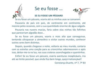 Se eu fosse …
SE EU FOSSE UM PÁSSARO
Se eu fosse um pássaro, voaria até as minhas asas se cansarem.
Passearia de país em país, de continente em continente, até
mesmo pelos oceanos, com a sua quantidade enorme de água salgada.
Pousaria nas nuvens macias, faria sobre elas ninhos tão fofinhos
que pareceriam algodão doce…
Se eu fosse um pássaro, voaria o mais alto que conseguisse,
tentando ultrapassar a atmosfera e visitar outros mundos, conhecer
outros seres bem distintos.
Depois, quando chegasse a noite, voltaria ao meu mundo, cantaria
com as estrelas uma canção para as criancinhas adormecerem e após
isso, deitar-me-ia na lua, nas suas crateras aconchegadas e quentinhas.
Enfim! Se eu fosse um pássaro, viveria aventuras inexplicáveis, iria
até ao limite possível, que ainda fica bem longe, quiçá inalcançável!
Constança Duarte, nº 7, 7º B3
 