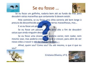 Se eu fosse …
Se eu fosse um golfinho, nadaria bem até ao fundo do mar, para
descobrir várias maravilhas que certamente lá devem existir.
Pelo contrário, se eu fosse uma chita correria até bem longe à
procura do desconhecido para descobrir terras maravilhosas, mas…
E se eu fosse um pássaro?!
Se eu fosse um pássaro, voaria bem alto a fim de descobrir
coisas que ainda ninguém descobriu.coisas que ainda ninguém descobriu.
Se eu fosse uma árvore, não poderia correr, nem nadar, nem
mesmo voar, mas poderia crescer, crescer e crescer, para além de ver
novas vidas a nascer e até dar-lhes aconchego…
Afinal, quem sou? Como sou? Ou até mesmo, o que é que eu
sou?
Cristiana Oliveira, nº 9, 7º B3
 