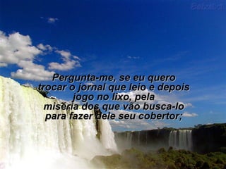 Pergunta-me, se eu queroPergunta-me, se eu quero
trocar o jornal que leio e depoistrocar o jornal que leio e depois
jogo no lixo, pelajogo no lixo, pela
miséria dos que vão busca-lomiséria dos que vão busca-lo
para fazer dele seu cobertor;para fazer dele seu cobertor;
 
