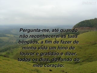 Pergunta-me, até quando
não reconhecerei as tuas
bênçãos, a fim de fazer de
minha vida um hino de
louvor e gratidão e dizer,
todos os dias, do fundo do
meu coração:

 