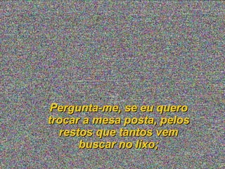 Pergunta-me, se eu quero
trocar a mesa posta, pelos
restos que tantos vem
buscar no lixo;

 