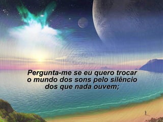 Pergunta-me se eu quero trocar
o mundo dos sons pelo silêncio
dos que nada ouvem;

 