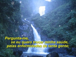 Pergunta-me,  se eu quero trocar minha saúde, pelas enfermidades de tanta gente; 