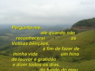 Pergunta-me,  até quando não reconhecerei  as Vossas bênçãos,  a fim de fazer de minha vida  um hino de louvor e gratidão  e dizer todos os dias,  do fundo do meu coração: 