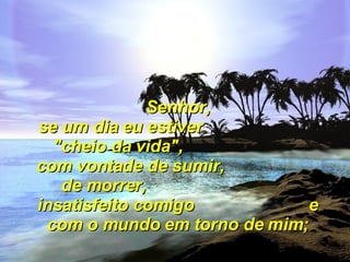 Senhor, se um dia eu estiver  "cheio da vida",  com vontade de sumir,  de morrer,  insatisfeito comigo  e com o mundo em torno de mim; 