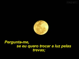 Pergunta-me,  se eu quero trocar a luz pelas trevas;  