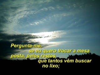Pergunta-me,  se eu quero trocar a mesa posta, pelos restos  que tantos vêm buscar no lixo; 