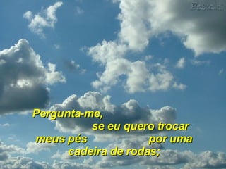 Pergunta-me,  se eu quero trocar meus pés  por uma cadeira de rodas; 