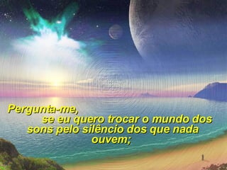 Pergunta-me,  se eu quero trocar o mundo dos sons pelo silêncio dos que nada ouvem;  