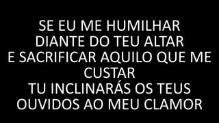 SE EU ME HUMILHAR
DIANTE DO TEU ALTAR
E SACRIFICAR AQUILO QUE ME
CUSTAR
TU INCLINARÁS OS TEUS
OUVIDOS AO MEU CLAMOR
 