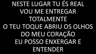 NESTE LUGAR TU ÉS REAL
VOU ME ENTREGAR
TOTALMENTE
O TEU TOQUE ABRIU OS OLHOS
DO MEU CORAÇÃO
EU POSSO ENXERGAR E
ENTENDER
 