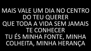 MAIS VALE UM DIA NO CENTRO
DO TEU QUERER
QUE TODA A VIDA SEM JAMAIS
TE CONHECER
TU ÉS MINHA FONTE, MINHA
COLHEITA, MINHA HERANÇA
 