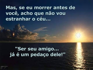 Mas, se eu morrer antes de você, acho que não vou estranhar o céu...  "Ser seu amigo...  já é um pedaço dele!"  