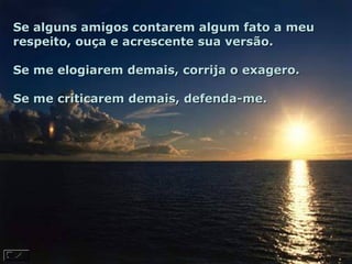 Se alguns amigos contarem algum fato a meu respeito, ouça e acrescente sua versão.  Se me elogiarem demais, corrija o exagero.  Se me criticarem demais, defenda-me.  