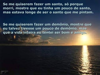 Se me quiserem fazer um santo, só porque morri, mostre que eu tinha um pouco de santo, mas estava longe de ser o santo que me pintam.  Se me quiserem fazer um demônio, mostre que eu talvez tivesse um pouco de demônio, mas que a vida inteira eu tentei ser bom e amigo.  