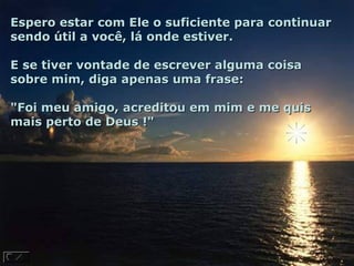 Espero estar com Ele o suficiente para continuar
sendo útil a você, lá onde estiver.

E se tiver vontade de escrever alguma coisa
sobre mim, diga apenas uma frase:

"Foi meu amigo, acreditou em mim e me quis
mais perto de Deus !"
 