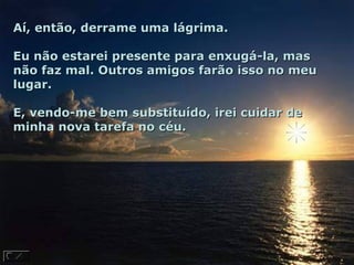 Aí, então, derrame uma lágrima.

Eu não estarei presente para enxugá-la, mas
não faz mal. Outros amigos farão isso no meu
lugar.

E, vendo-me bem substituído, irei cuidar de
minha nova tarefa no céu.
 