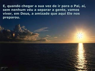 E, quando chegar a sua vez de ir para o Pai, aí,
sem nenhum véu a separar a gente, vamos
viver, em Deus, a amizade que aqui Ele nos
preparou.
 