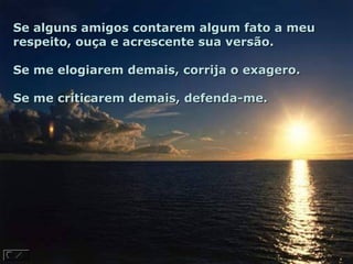 Se alguns amigos contarem algum fato a meuSe alguns amigos contarem algum fato a meu
respeito, ouça e acrescente sua versão.respeito, ouça e acrescente sua versão.
Se me elogiarem demais, corrija o exagero.Se me elogiarem demais, corrija o exagero.
Se me criticarem demais, defenda-me.Se me criticarem demais, defenda-me.
 