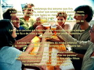 Levaria a lembrança dos amores que tive  e não me pesa agora, saber que amada eu fui poucas vezes,  mas importa saber que todas as vezes que o amor bateu na minha porta , a ele eu me entreguei por completo, sem nenhum medo de amar ... Levaria o carinho e a fidelidade dos muitos amigos e amigas  que fiz e de tudo o que, ao longo dos anos, pudemos compartilhar... Levaria recordações incríveis da minha infância  e do carinho inigualável que permeou meu primeiro lar... Levaria a suprema ventura da maternidade... é bem verdade que "ser mãe é sofrer no paraíso"  mas a lembrança dos olhos negros dos meus filhos me chamando de mãe em amplo sorriso, que dinheiro no mundo pode pagar?  