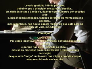 Levaria gratidão infinda pelo meu  trabalho que a princípio, me pareceu desdita...  eu, dada às letras e à música, lidando com números por décadas a fio  e, pela incompatibilidade, fazendo esforços de monta para me adequar... mas reconheço, não houve escola melhor do que esta para na arte da vida, me adestrar. Percalços?  Os tive, sim . Por vezes incontáveis vi-me derrotada, sentada à beira do caminho  e porque não dizer, estirada ao chão ...  mas se eu morresse amanhã eu levaria a mais absoluta convicção  de que, uma "força" muito além das minhas próprias forças, sempre cuidou de me levantar. 