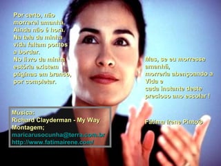 Mas, se eu morresse amanhã,  morreria abençoando a Vida e cada instante deste precioso ano escolar ! Fátima Irene Pinto®  Por certo, não morrerei amanhã. Ainda não é hora.  Na tela da minha vida faltam pontos a bordar.  No livro da minha estória existem páginas em branco, por completar. Música: Richard Clayderman - My Way Montagem; [email_address] http://www.fatimairene.com/ 