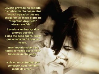 Levaria gravado no espírito, o conhecimento dos muitos livros inspirados que me chegaram às mãos e que do "Supremo Arquiteto" vieram me falar ... Levaria a lembrança dos amores que tive  e não me pesa agora, saber que amada eu fui poucas vezes,  mas importa saber que todas as vezes que o amor bateu na minha porta , a ele eu me entreguei por completo, sem nenhum medo de amar ... 