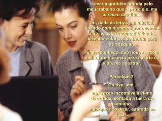 Levaria gratidão infinda pelo meu trabalho que a princípio, me pareceu desdita...  eu, dada às letras e à música, lidando com números por décadas a fio  e, pela incompatibilidade, fazendo esforços de monta para me adequar... mas reconheço, não houve escola melhor do que esta para na arte da vida, me adestrar. Percalços?  Os tive, sim . Por vezes incontáveis vi-me derrotada, sentada à beira do caminho  e porque não dizer, estirada ao chão ...  