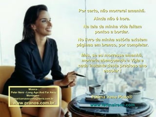 Por certo, não morrerei amanhã.  Ainda não é hora.  Na tela da minha vida faltam pontos a bordar.  No livro da minha estória existem páginas em branco, por completar. Mas, se eu morresse amanhã,  morreria abençoando a Vida e cada instante deste precioso ano escolar ! Fátima Irene Pinto®  www.fatimairene.com Música : Peter Nero - Long Ago And Far Away  Montagem : [email_address] www.pranos.com.br 