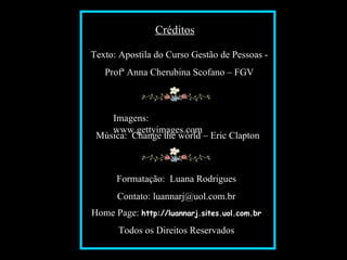 Créditos

                                     Texto: Apostila do Curso Gestão de Pessoas -
                                               Profª Anna Cherubina Scofano – FGV



                                           Imagens:
                                           www.gettyimages.com
                                        Música: Change the world – Eric Clapton



                                                 Formatação: Luana Rodrigues
                                                 Contato: luannarj@uol.com.br
                                     Home Page: http://luannarj.sites.uol.com.br
Slide feito por Luana Rodrigues em 10.07.03.
Luannarj@uol.com.br
                                                  Todos os Direitos Reservados
www.luannarj.hpg.ig.com.b
 