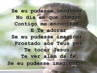 Se eu pudesse imaginar, No dia em que chegar Contigo me encontrar, E Te adorar Se eu pudesse imaginar, Prostado aos Teus pés Te tocar Jesus, Te ver além da fé Se eu pudesse imaginar...   