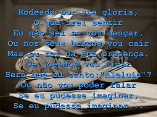 Rodeado por sua glória, O que irei sentir Eu não sei se vou dançar, Ou nos seus braços vou cair Mas eu sei na Sua presença, De joelhos vou ficar Será que eu canto:"Aleluia"? Ou não vou poder falar Se eu pudesse imaginar, Se eu pudesse imaginar... 