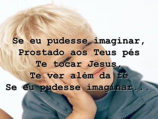 Se eu pudesse imaginar, Prostado aos Teus pés Te tocar Jesus, Te ver além da fé Se eu pudesse imaginar...   
