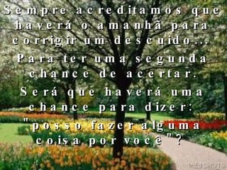 Sempre acreditamos que haverá o amanhã para corrigir um descuido...  Para ter uma segunda chance de acertar. Será que haverá uma chance para dizer:  "posso fazer alguma coisa por você"?  