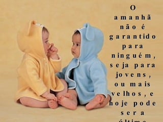 O amanhã não é garantido para ninguém, seja para jovens, ou mais velhos, e hoje pode ser a última chance de abraçarmos aqueles que amamos.  Então, se estamos esperando pelo amanhã, por que não agirmos hoje? 