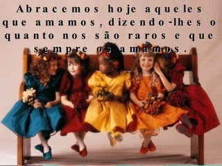 Abracemos hoje aqueles que amamos, dizendo-lhes o quanto nos são raros e que sempre os amamos. 