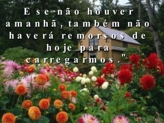 E se não houver amanhã, também não haverá remorsos de hoje para carregarmos."  Pense nisso AGORA... 
