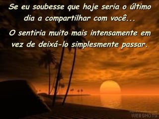 Se eu soubesse que hoje seria o último dia a compartilhar com você... O sentiria muito mais intensamente em vez de deixá-lo simplesmente passar. 