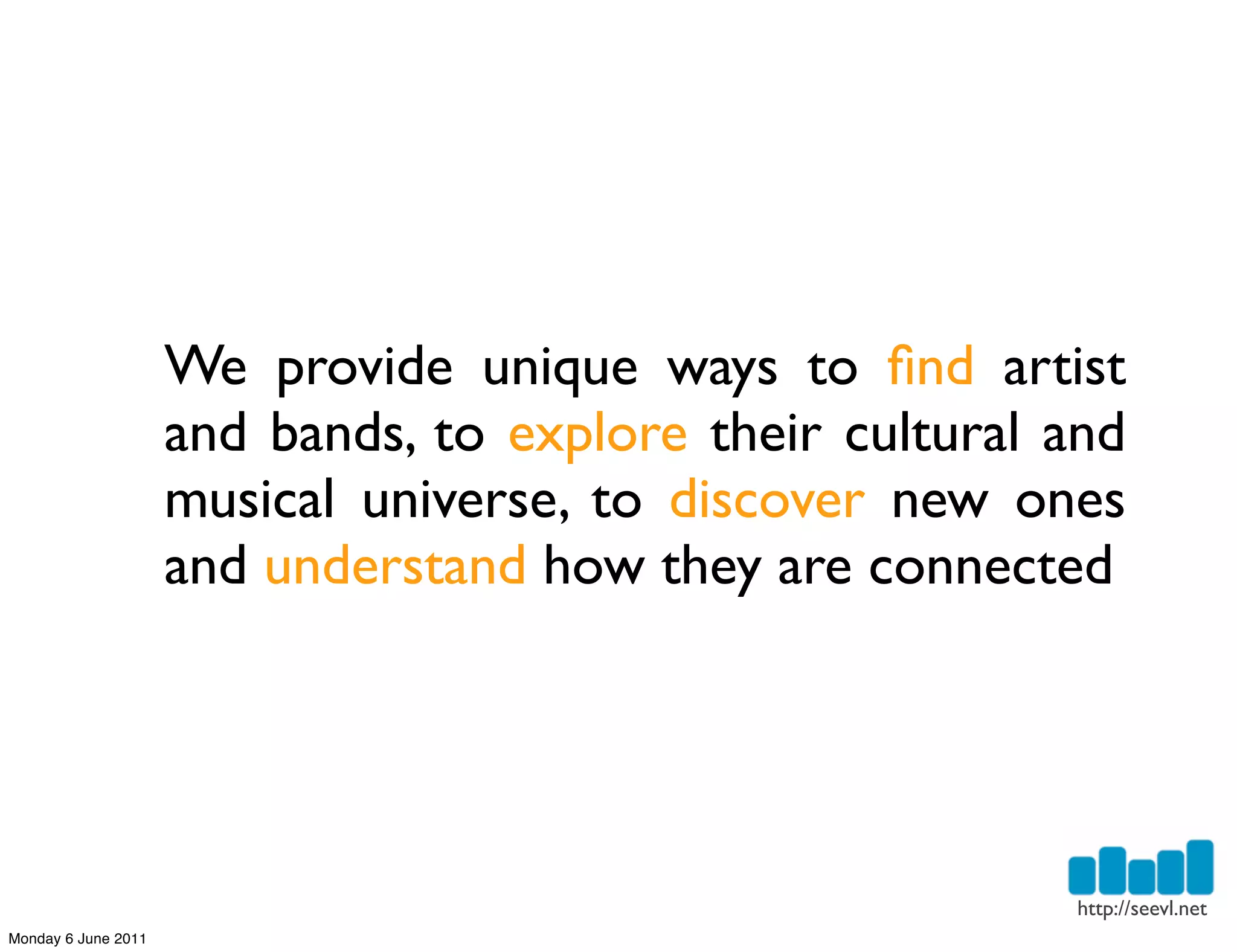 We provide unique ways to ﬁnd artist
                     and bands, to explore their cultural and
                     musical universe, to discover new ones
                     and understand how they are connected




                                                          http://seevl.net
Monday 6 June 2011
 