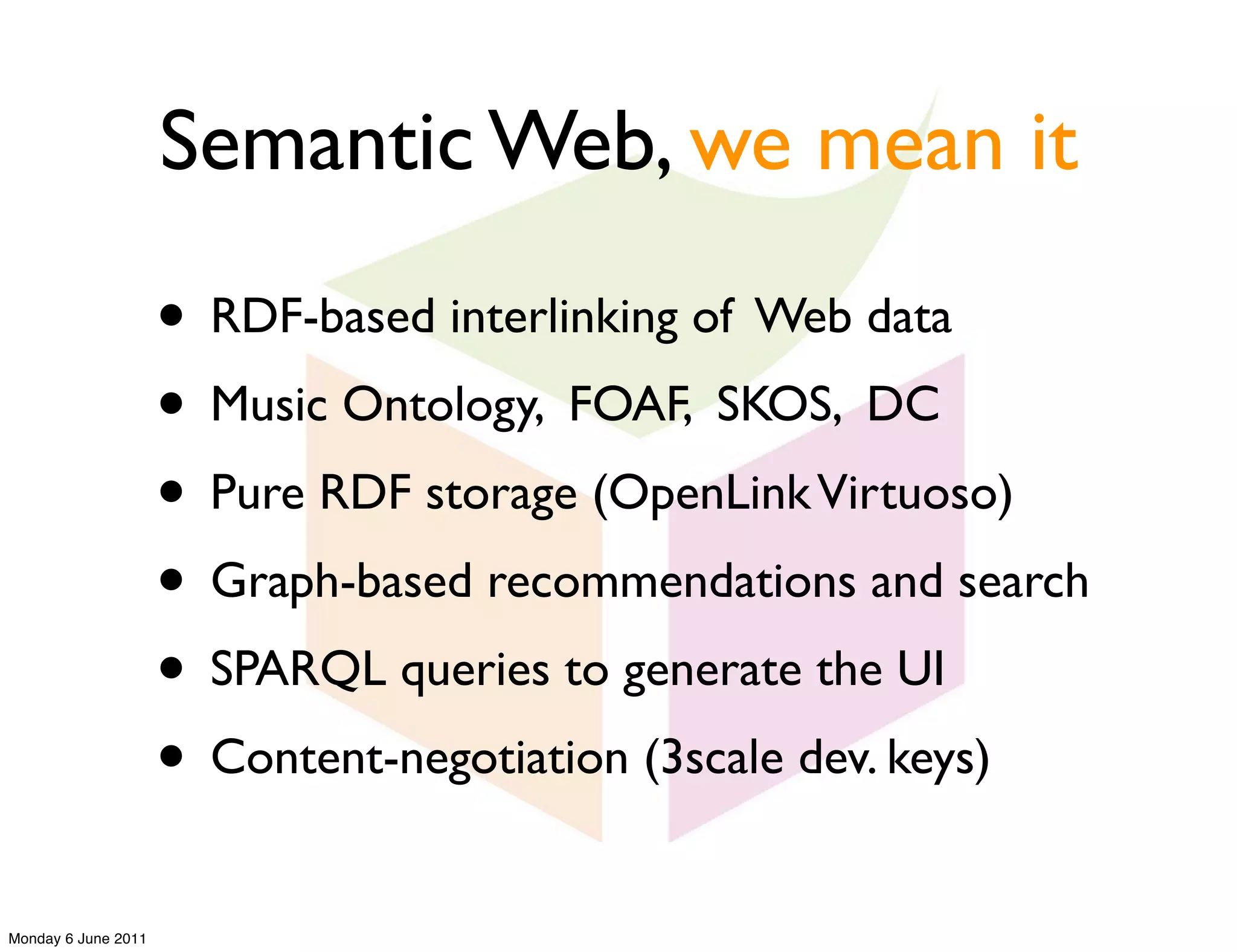 Semantic Web, we mean it

                     • RDF-based interlinking of Web data
                     • Music Ontology, FOAF, SKOS, DC
                     • Pure RDF storage (OpenLink Virtuoso)
                     • Graph-based recommendations and search
                     • SPARQL queries to generate the UI
                     • Content-negotiation (3scale dev. keys)
Monday 6 June 2011
 
