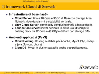 Il Cloud delivery model di Seeweb
Il framework Cloud di Seeweb
Infrastruttura di base (IaaS)
Cloud Server: ﬁno a 48 Core e 96GB di Ram con Storage Area
Network, ridondanza n+1 e scalabilità verticale.
easy Cloud Server: commodity computing orario a basso costo.
Foundation Server: server dedicato in salsa Cloud; compute
building block da 12 Core e 48 GByte di Ram con storage SAN
Ambienti applicativi (PaaS)
Cloud Hosting: Hosting scalabile per Apache, Mysql, Php, nodejs
e java (Tomcat, Jboss)
CloudDB: Mysql in cluster scalabile anche geograﬁcamente.
Antonio Baldassarra (Seeweb Srl) Le infrastrutture IT con il Cloud Computing 18 Settembre 2013 10 / 18
 