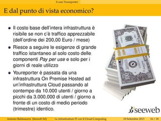 il caso Youreporter
E dal punto di vista economico?
Il costo base dell’intera infrastruttura è
risibile se non c’è trafﬁco apprezzabile
(dell’ordine dei 200,00 Euro / mese)
Riesce a seguire le esigenze di grande
trafﬁco istantaneo al solo costo delle
componenti Pay per use e solo per i
giorni di reale utilizzo
Youreporter è passata da una
infrastruttura On Premise Hosted ad
un’infrastruttura Cloud passando al
contempo da 10.000 utenti / giorno a
picchi da 3.000.000 di utenti / giorno a
fronte di un costo di medio periodo
(trimestre) identico.
Antonio Baldassarra (Seeweb Srl) Le infrastrutture IT con il Cloud Computing 18 Settembre 2013 16 / 18
 