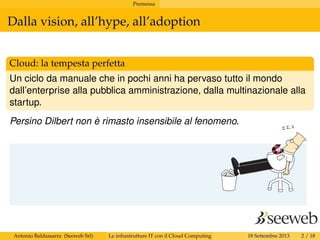Premessa
Dalla vision, all’hype, all’adoption
Cloud: la tempesta perfetta
Un ciclo da manuale che in pochi anni ha pervaso tutto il mondo
dall’enterprise alla pubblica amministrazione, dalla multinazionale alla
startup.
Persino Dilbert non è rimasto insensibile al fenomeno.
Antonio Baldassarra (Seeweb Srl) Le infrastrutture IT con il Cloud Computing 18 Settembre 2013 2 / 18
 