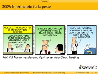 Premessa
2009: In principio fu la peste
Noi, il 3 Marzo, vendevamo il primo servizio Cloud Hosting
Antonio Baldassarra (Seeweb Srl) Le infrastrutture IT con il Cloud Computing 18 Settembre 2013 3 / 18
 
