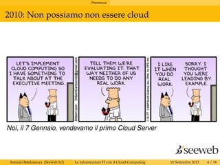 Premessa
2010: Non possiamo non essere cloud
Noi, il 7 Gennaio, vendevamo il primo Cloud Server
Antonio Baldassarra (Seeweb Srl) Le infrastrutture IT con il Cloud Computing 18 Settembre 2013 4 / 18
 