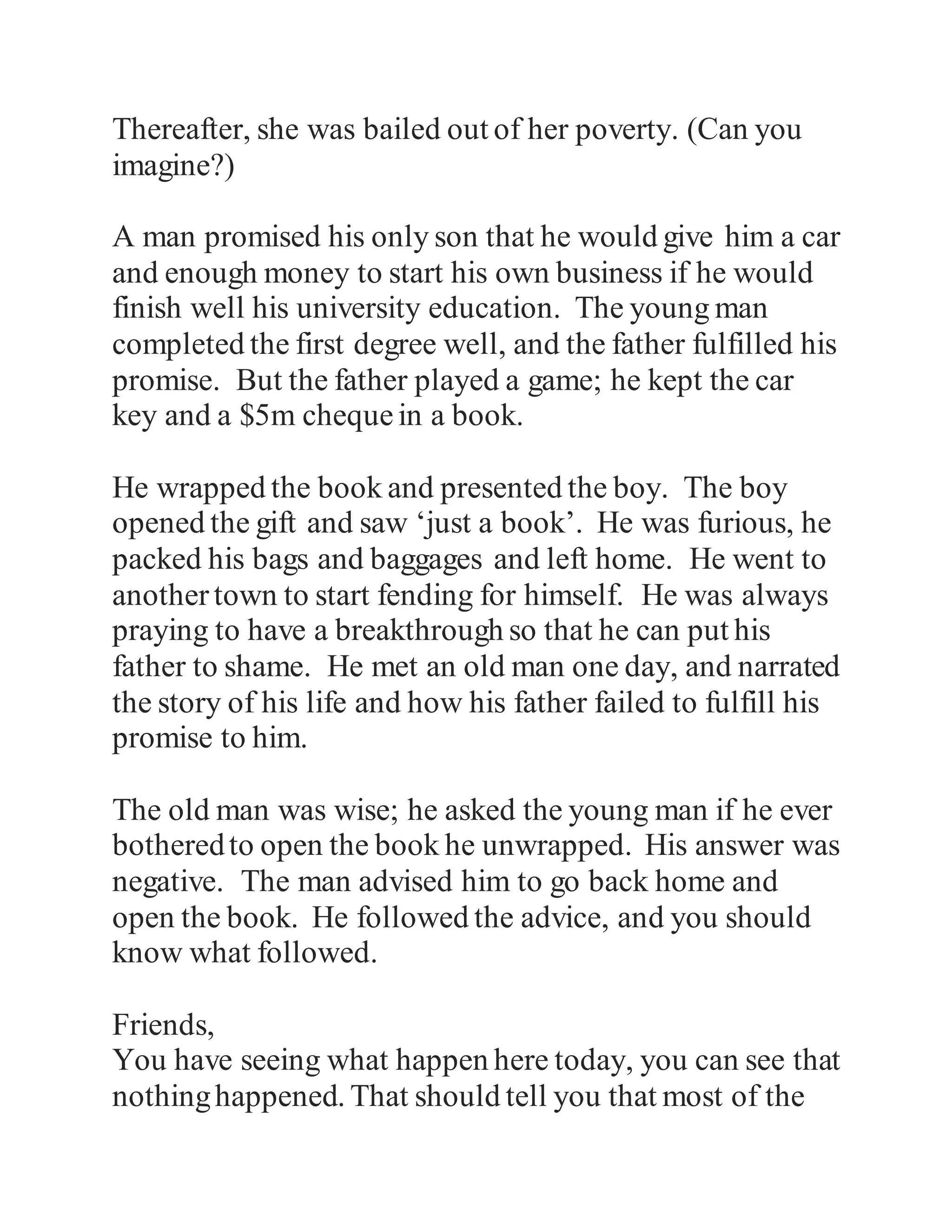 Thereafter, she was bailed out of her poverty. (Can you 
imagine?) 
A man promised his only son that he would give him a car 
and enough money to start his own business if he would 
finish well his university education. The young man 
completed the first degree well, and the father fulfilled his 
promise. But the father played a game; he kept the car 
key and a $5m cheque in a book. 
He wrapped the book and presented the boy. The boy 
opened the gift and saw ‘just a book’. He was furious, he 
packed his bags and baggages and left home. He went to 
another town to start fending for himself. He was always 
praying to have a breakthrough so that he can put his 
father to shame. He met an old man one day, and narrated 
the story of his life and how his father failed to fulfill his 
promise to him. 
The old man was wise; he asked the young man if he ever 
bothered to open the book he unwrapped. His answer was 
negative. The man advised him to go back home and 
open the book. He followed the advice, and you should 
know what followed. 
Friends, 
 